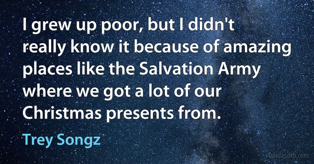 I grew up poor, but I didn't really know it because of amazing places like the Salvation Army where we got a lot of our Christmas presents from. (Trey Songz)