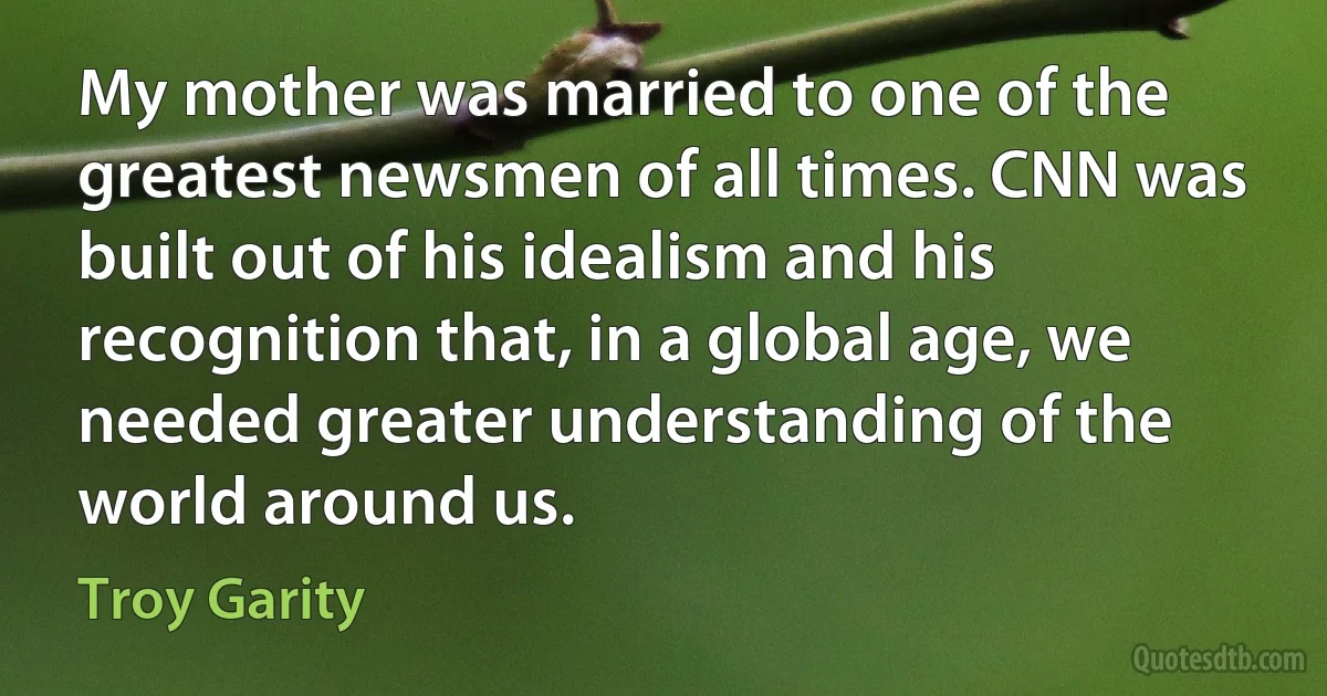 My mother was married to one of the greatest newsmen of all times. CNN was built out of his idealism and his recognition that, in a global age, we needed greater understanding of the world around us. (Troy Garity)