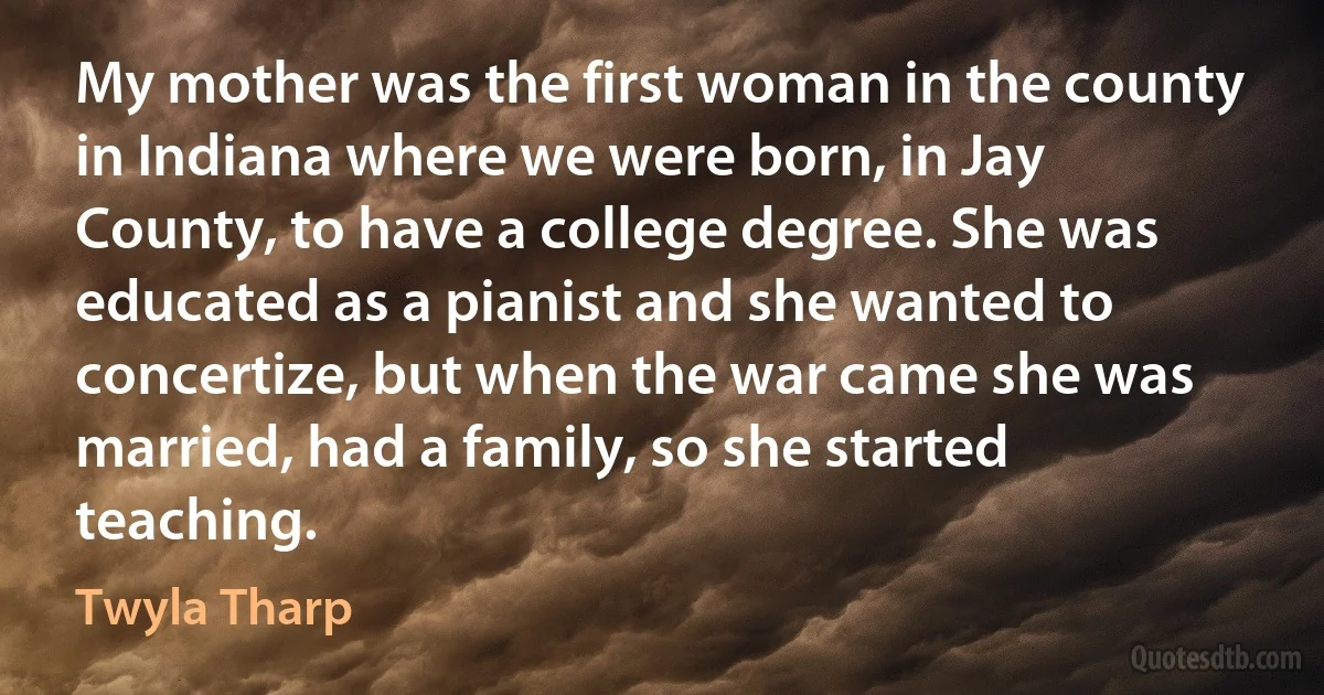 My mother was the first woman in the county in Indiana where we were born, in Jay County, to have a college degree. She was educated as a pianist and she wanted to concertize, but when the war came she was married, had a family, so she started teaching. (Twyla Tharp)