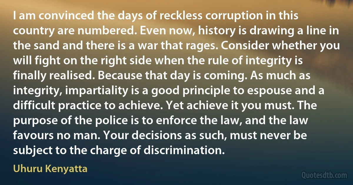 I am convinced the days of reckless corruption in this country are numbered. Even now, history is drawing a line in the sand and there is a war that rages. Consider whether you will fight on the right side when the rule of integrity is finally realised. Because that day is coming. As much as integrity, impartiality is a good principle to espouse and a difficult practice to achieve. Yet achieve it you must. The purpose of the police is to enforce the law, and the law favours no man. Your decisions as such, must never be subject to the charge of discrimination. (Uhuru Kenyatta)