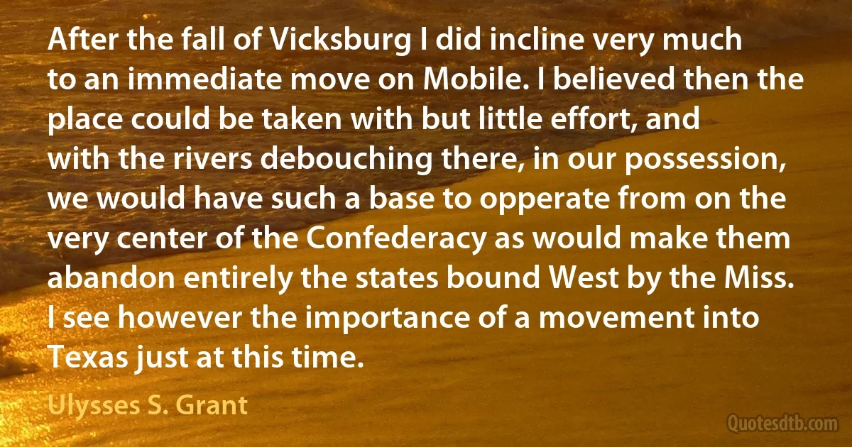 After the fall of Vicksburg I did incline very much to an immediate move on Mobile. I believed then the place could be taken with but little effort, and with the rivers debouching there, in our possession, we would have such a base to opperate from on the very center of the Confederacy as would make them abandon entirely the states bound West by the Miss. I see however the importance of a movement into Texas just at this time. (Ulysses S. Grant)