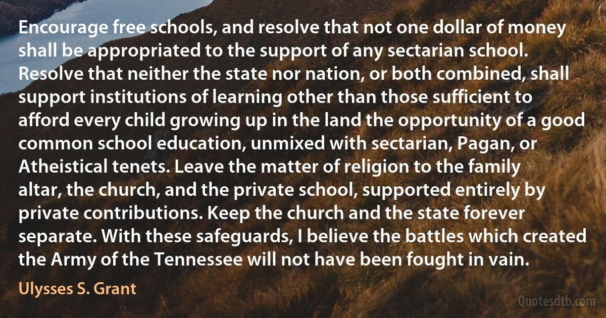 Encourage free schools, and resolve that not one dollar of money shall be appropriated to the support of any sectarian school. Resolve that neither the state nor nation, or both combined, shall support institutions of learning other than those sufficient to afford every child growing up in the land the opportunity of a good common school education, unmixed with sectarian, Pagan, or Atheistical tenets. Leave the matter of religion to the family altar, the church, and the private school, supported entirely by private contributions. Keep the church and the state forever separate. With these safeguards, I believe the battles which created the Army of the Tennessee will not have been fought in vain. (Ulysses S. Grant)