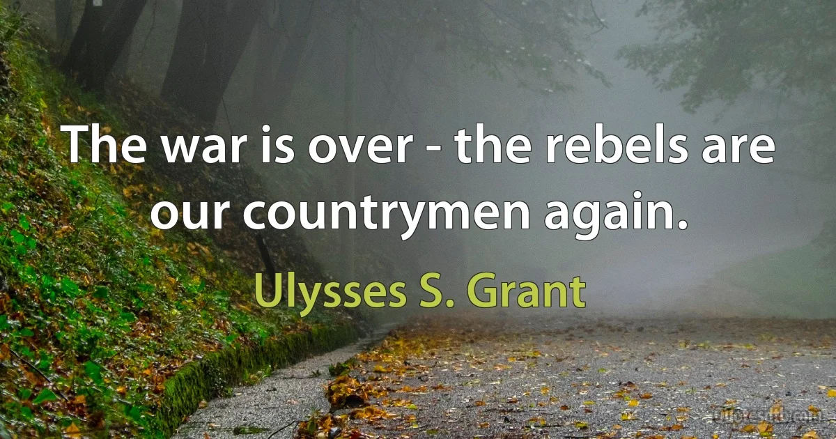 The war is over - the rebels are our countrymen again. (Ulysses S. Grant)