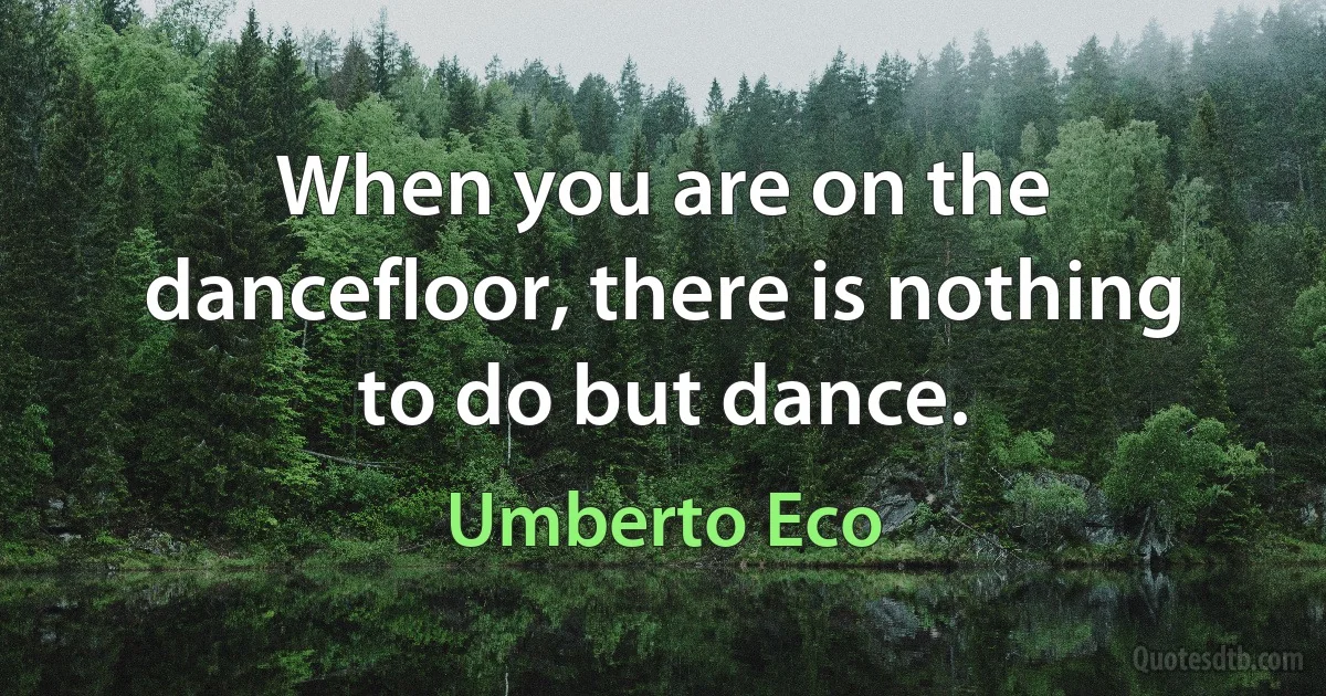 When you are on the dancefloor, there is nothing to do but dance. (Umberto Eco)