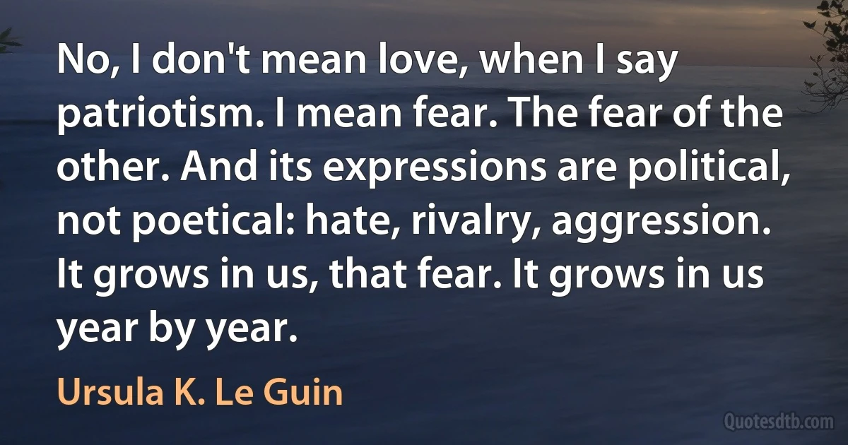 No, I don't mean love, when I say patriotism. I mean fear. The fear of the other. And its expressions are political, not poetical: hate, rivalry, aggression. It grows in us, that fear. It grows in us year by year. (Ursula K. Le Guin)