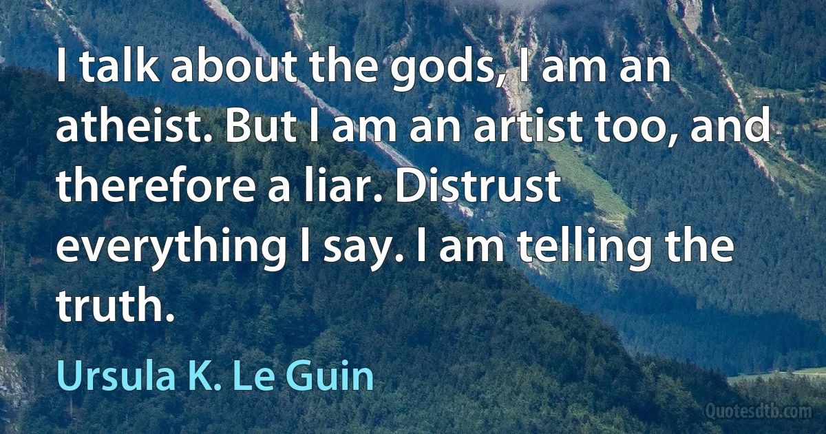 I talk about the gods, I am an atheist. But I am an artist too, and therefore a liar. Distrust everything I say. I am telling the truth. (Ursula K. Le Guin)