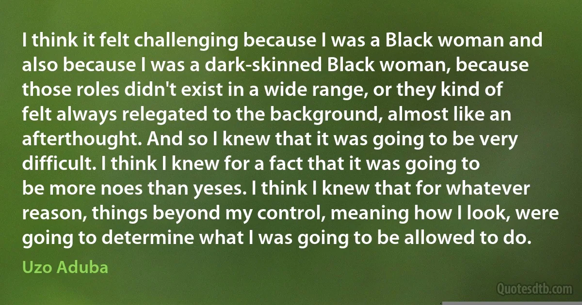 I think it felt challenging because I was a Black woman and also because I was a dark-skinned Black woman, because those roles didn't exist in a wide range, or they kind of felt always relegated to the background, almost like an afterthought. And so I knew that it was going to be very difficult. I think I knew for a fact that it was going to be more noes than yeses. I think I knew that for whatever reason, things beyond my control, meaning how I look, were going to determine what I was going to be allowed to do. (Uzo Aduba)