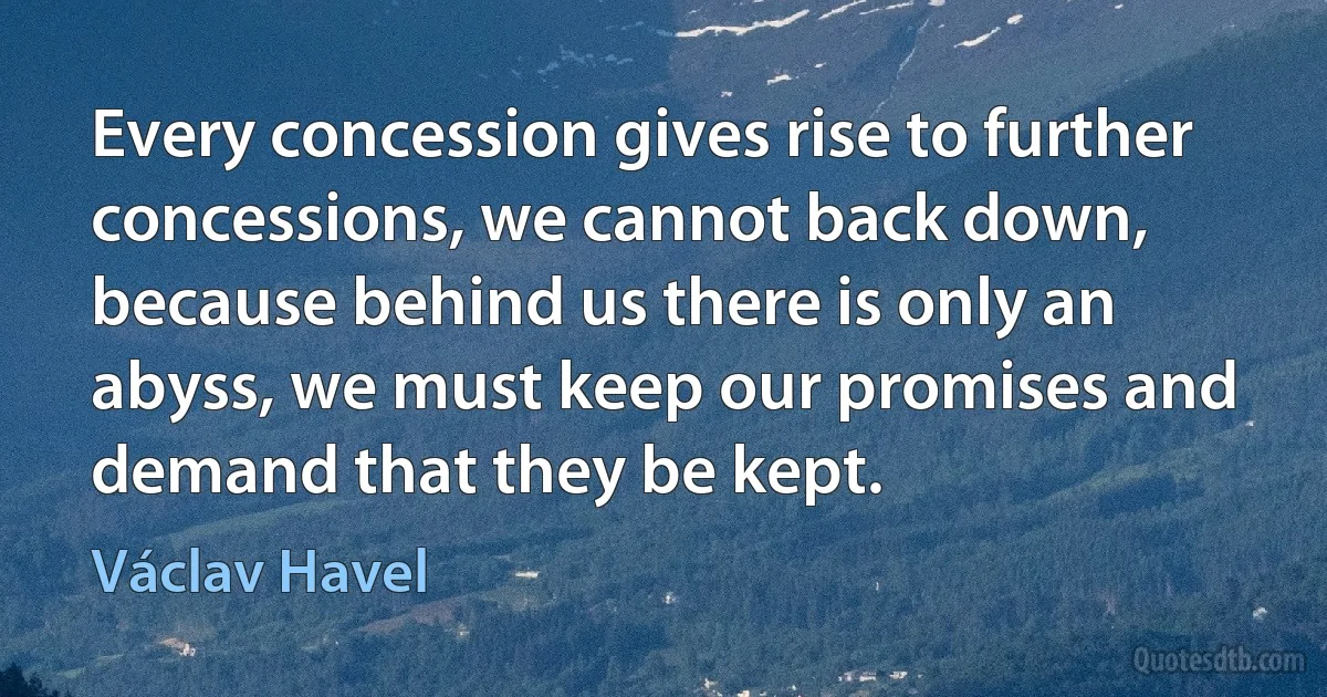 Every concession gives rise to further concessions, we cannot back down, because behind us there is only an abyss, we must keep our promises and demand that they be kept. (Václav Havel)