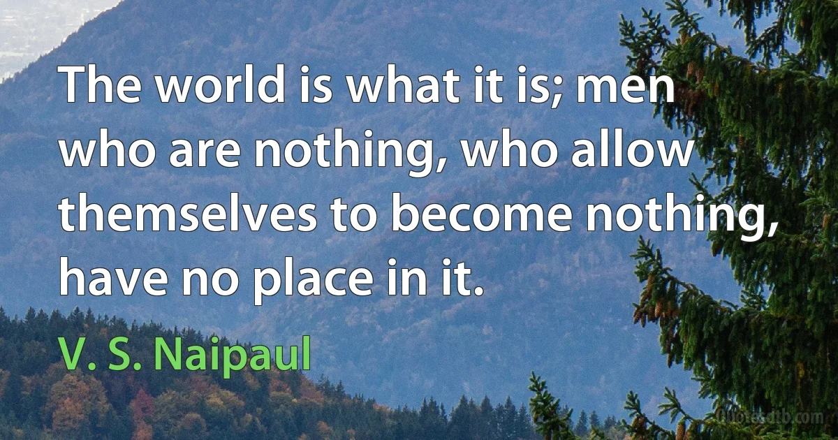 The world is what it is; men who are nothing, who allow themselves to become nothing, have no place in it. (V. S. Naipaul)