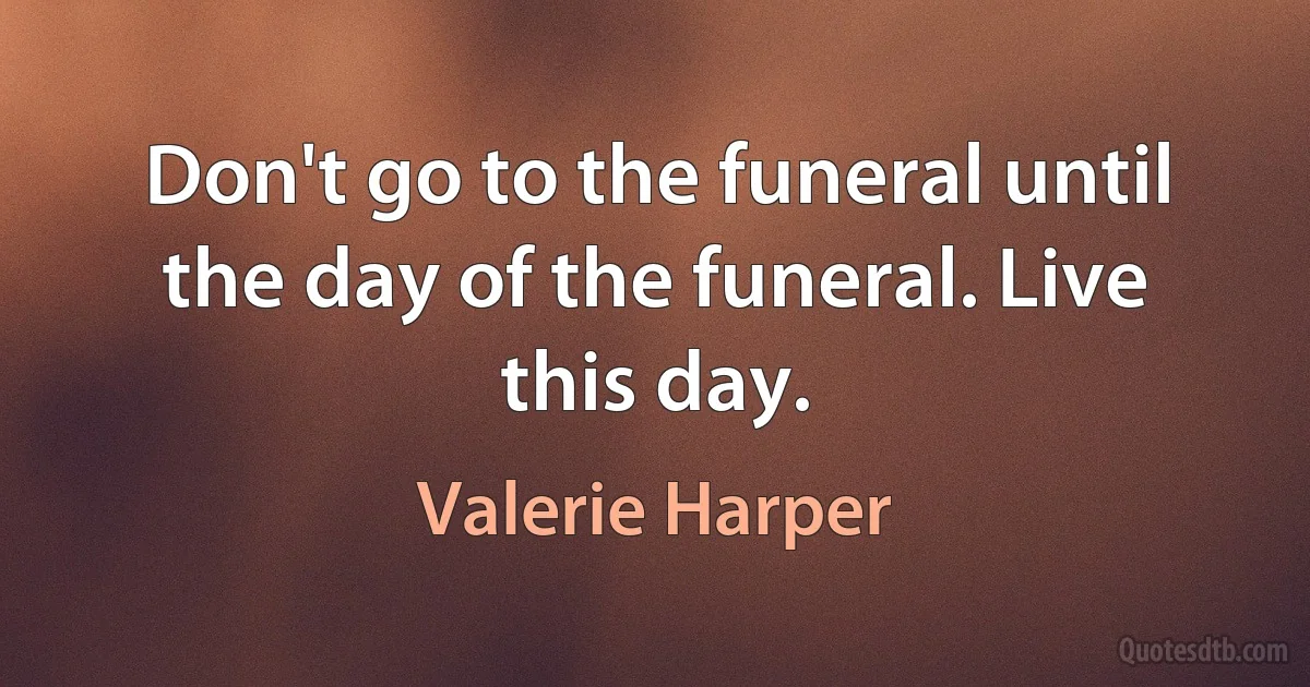 Don't go to the funeral until the day of the funeral. Live this day. (Valerie Harper)