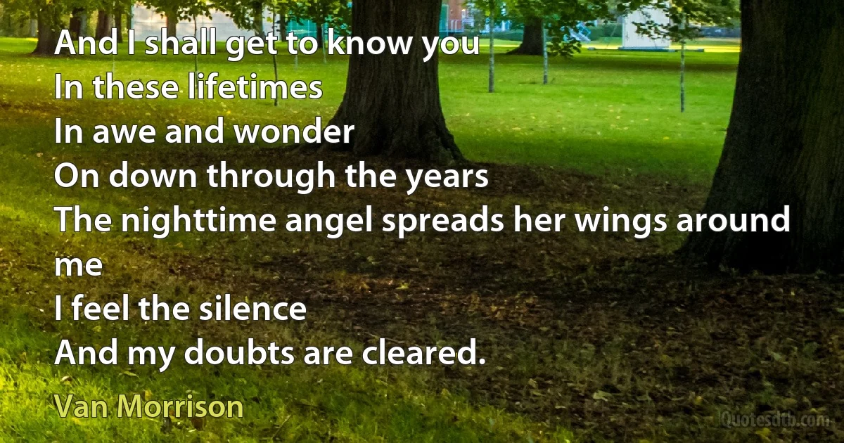 And I shall get to know you
In these lifetimes
In awe and wonder
On down through the years
The nighttime angel spreads her wings around me
I feel the silence
And my doubts are cleared. (Van Morrison)