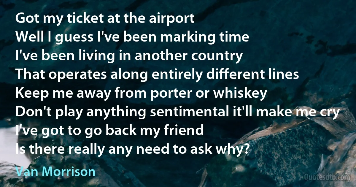 Got my ticket at the airport
Well I guess I've been marking time
I've been living in another country
That operates along entirely different lines
Keep me away from porter or whiskey
Don't play anything sentimental it'll make me cry
I've got to go back my friend
Is there really any need to ask why? (Van Morrison)