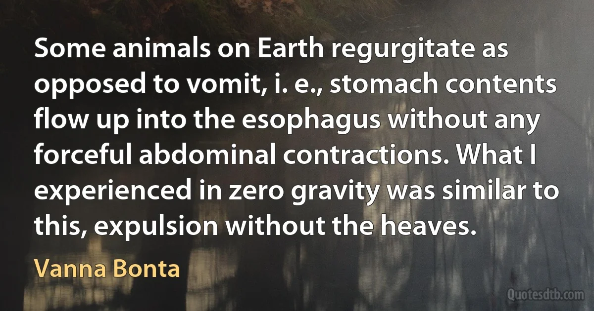 Some animals on Earth regurgitate as opposed to vomit, i. e., stomach contents flow up into the esophagus without any forceful abdominal contractions. What I experienced in zero gravity was similar to this, expulsion without the heaves. (Vanna Bonta)