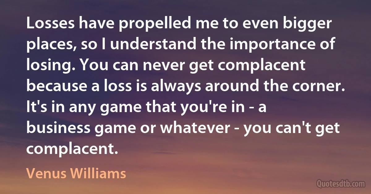 Losses have propelled me to even bigger places, so I understand the importance of losing. You can never get complacent because a loss is always around the corner. It's in any game that you're in - a business game or whatever - you can't get complacent. (Venus Williams)