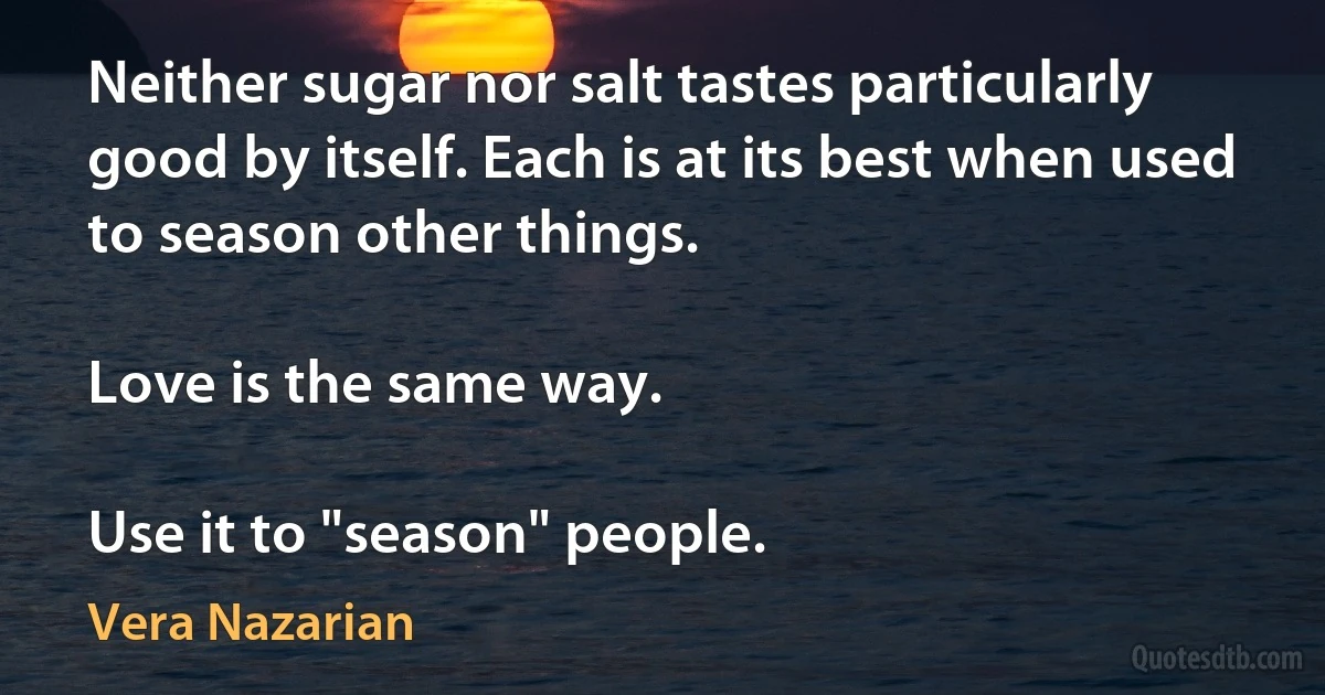 Neither sugar nor salt tastes particularly good by itself. Each is at its best when used to season other things.

Love is the same way.

Use it to "season" people. (Vera Nazarian)