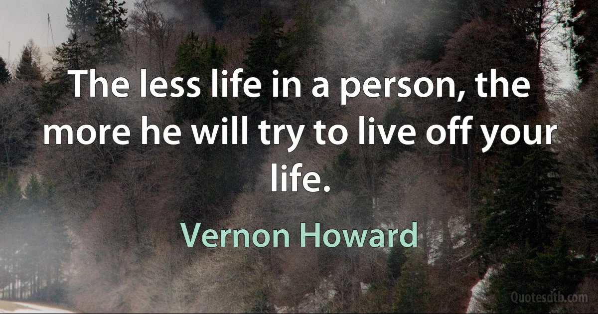 The less life in a person, the more he will try to live off your life. (Vernon Howard)