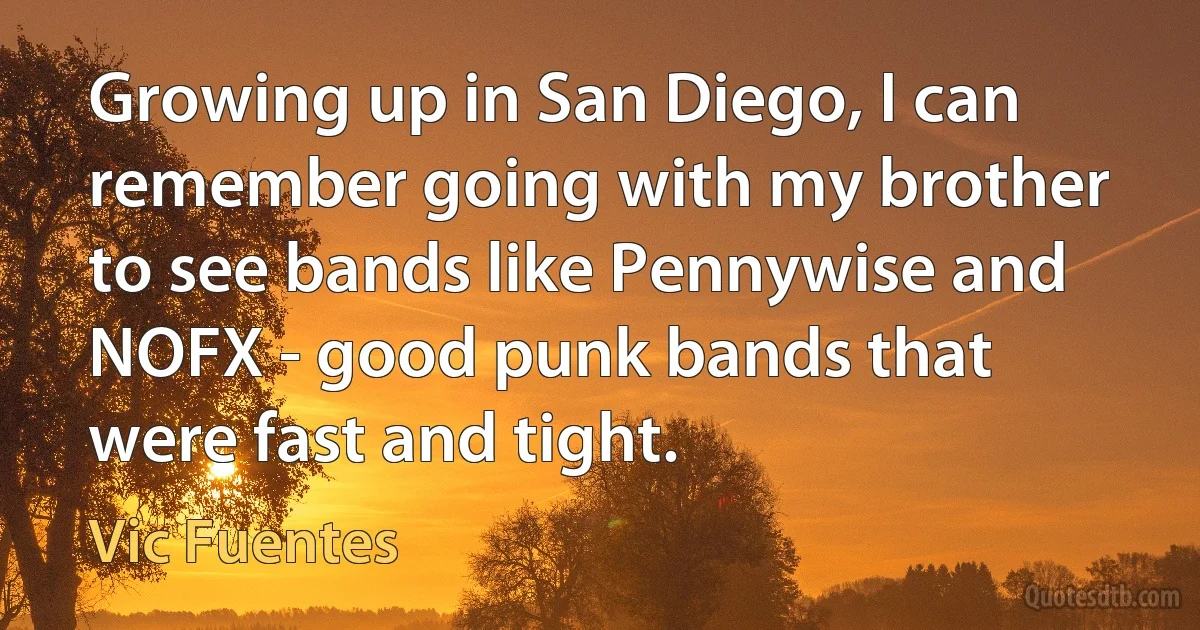 Growing up in San Diego, I can remember going with my brother to see bands like Pennywise and NOFX - good punk bands that were fast and tight. (Vic Fuentes)