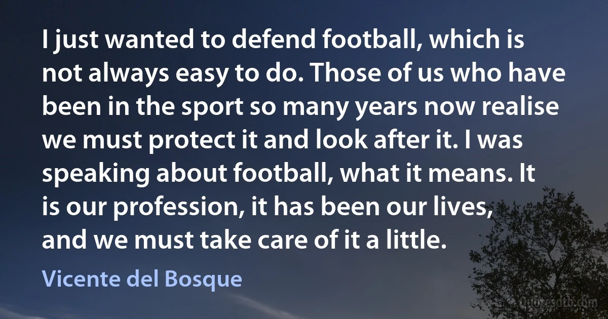 I just wanted to defend football, which is not always easy to do. Those of us who have been in the sport so many years now realise we must protect it and look after it. I was speaking about football, what it means. It is our profession, it has been our lives, and we must take care of it a little. (Vicente del Bosque)