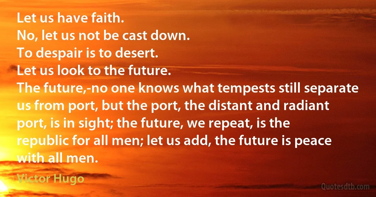 Let us have faith.
No, let us not be cast down.
To despair is to desert.
Let us look to the future.
The future,-no one knows what tempests still separate us from port, but the port, the distant and radiant port, is in sight; the future, we repeat, is the republic for all men; let us add, the future is peace with all men. (Victor Hugo)