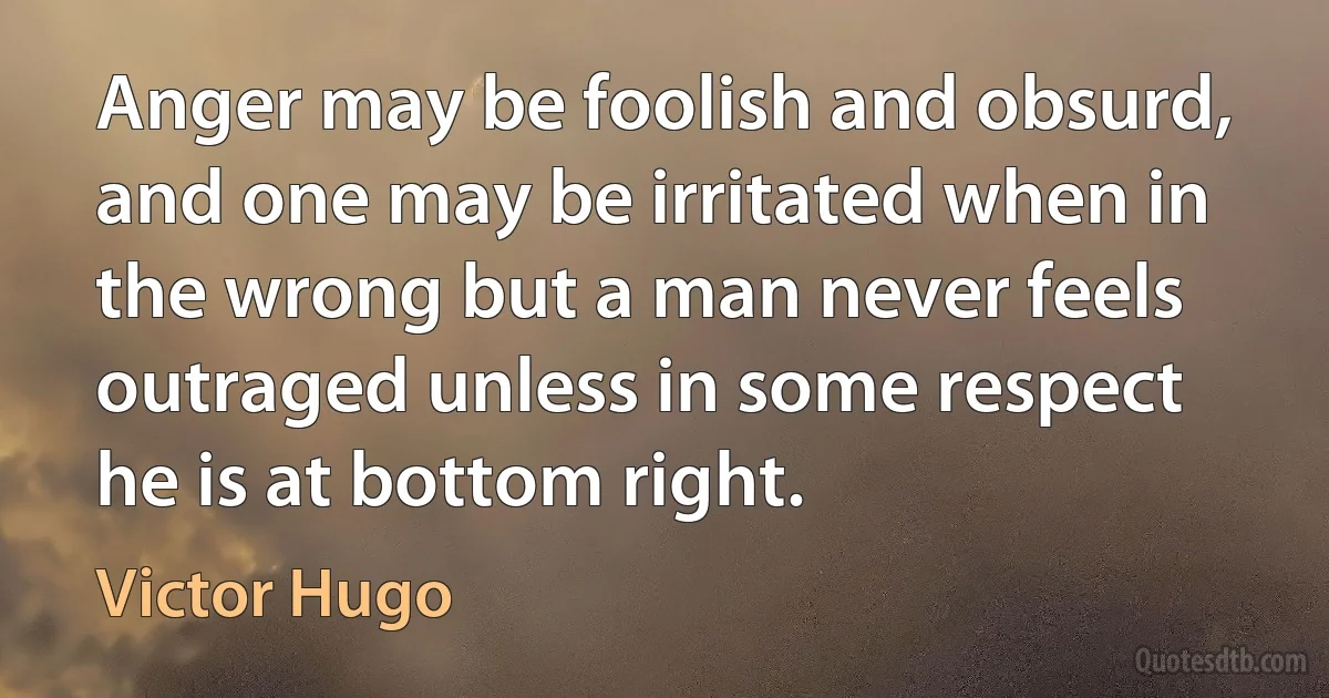 Anger may be foolish and obsurd, and one may be irritated when in the wrong but a man never feels outraged unless in some respect he is at bottom right. (Victor Hugo)