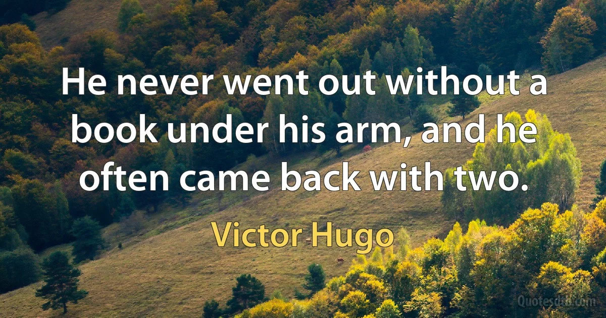 He never went out without a book under his arm, and he often came back with two. (Victor Hugo)