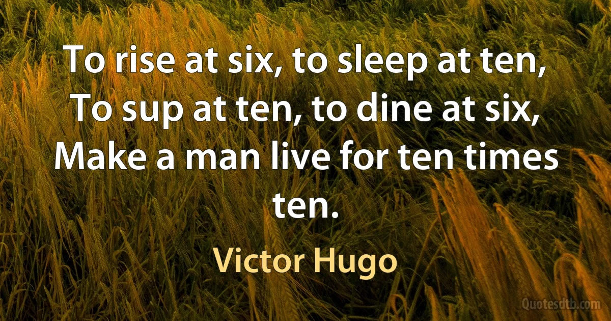 To rise at six, to sleep at ten,
To sup at ten, to dine at six,
Make a man live for ten times ten. (Victor Hugo)