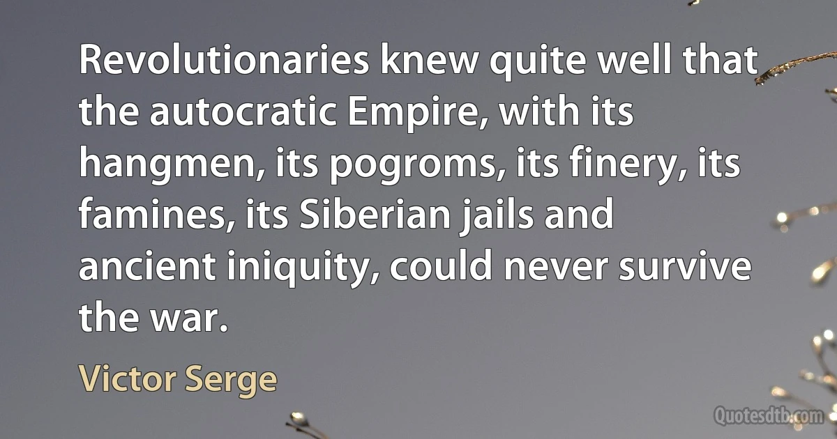 Revolutionaries knew quite well that the autocratic Empire, with its hangmen, its pogroms, its finery, its famines, its Siberian jails and ancient iniquity, could never survive the war. (Victor Serge)