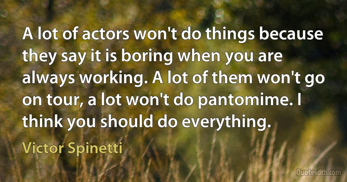 A lot of actors won't do things because they say it is boring when you are always working. A lot of them won't go on tour, a lot won't do pantomime. I think you should do everything. (Victor Spinetti)