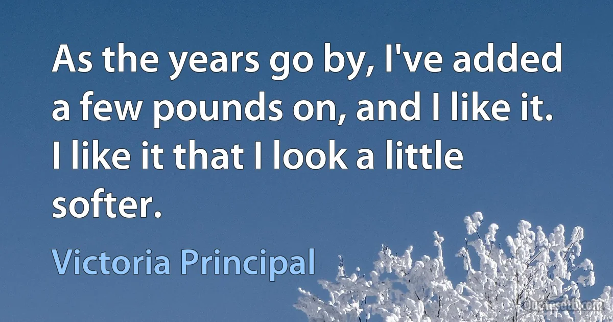 As the years go by, I've added a few pounds on, and I like it. I like it that I look a little softer. (Victoria Principal)