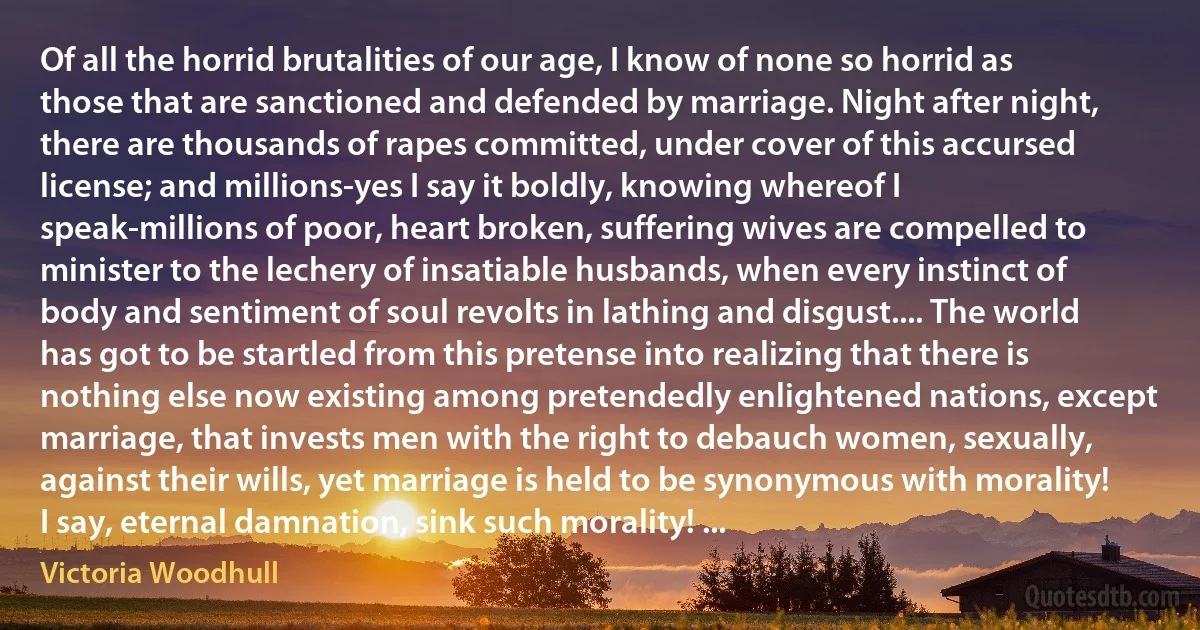 Of all the horrid brutalities of our age, I know of none so horrid as those that are sanctioned and defended by marriage. Night after night, there are thousands of rapes committed, under cover of this accursed license; and millions-yes I say it boldly, knowing whereof I speak-millions of poor, heart broken, suffering wives are compelled to minister to the lechery of insatiable husbands, when every instinct of body and sentiment of soul revolts in lathing and disgust.... The world has got to be startled from this pretense into realizing that there is nothing else now existing among pretendedly enlightened nations, except marriage, that invests men with the right to debauch women, sexually, against their wills, yet marriage is held to be synonymous with morality! I say, eternal damnation, sink such morality! ... (Victoria Woodhull)