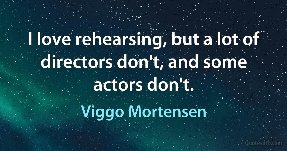 I love rehearsing, but a lot of directors don't, and some actors don't. (Viggo Mortensen)