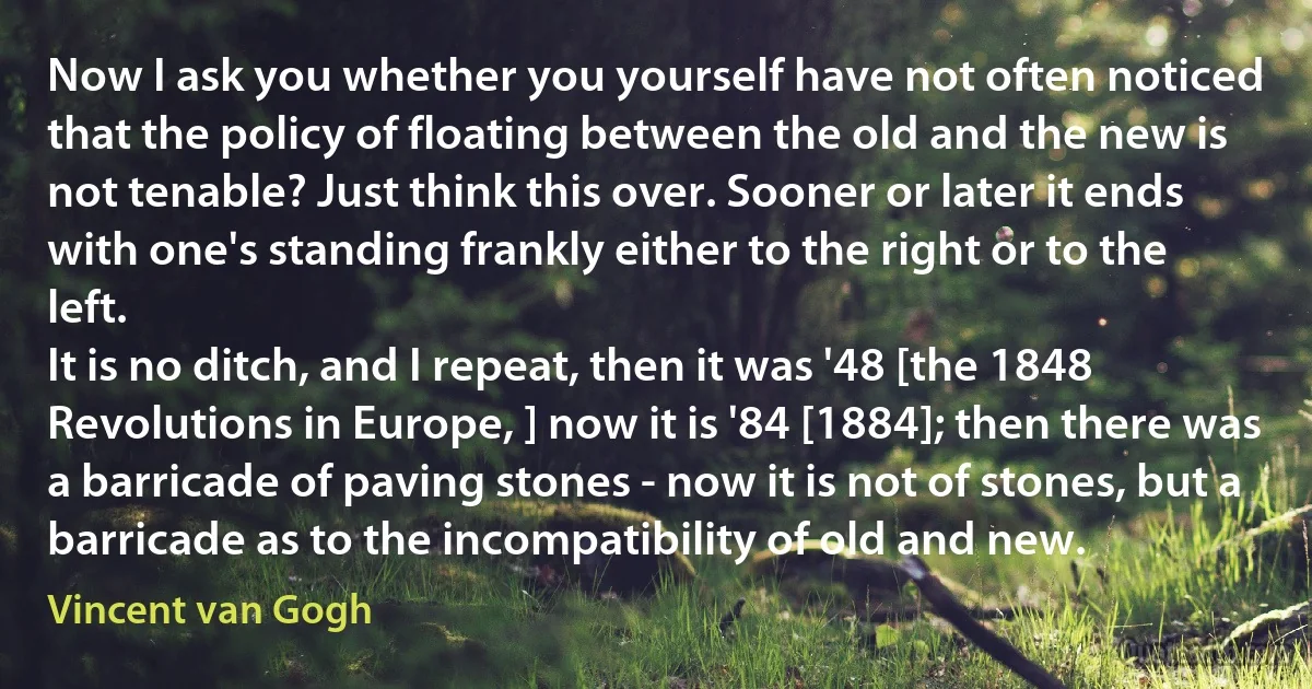 Now I ask you whether you yourself have not often noticed that the policy of floating between the old and the new is not tenable? Just think this over. Sooner or later it ends with one's standing frankly either to the right or to the left.
It is no ditch, and I repeat, then it was '48 [the 1848 Revolutions in Europe, ] now it is '84 [1884]; then there was a barricade of paving stones - now it is not of stones, but a barricade as to the incompatibility of old and new. (Vincent van Gogh)