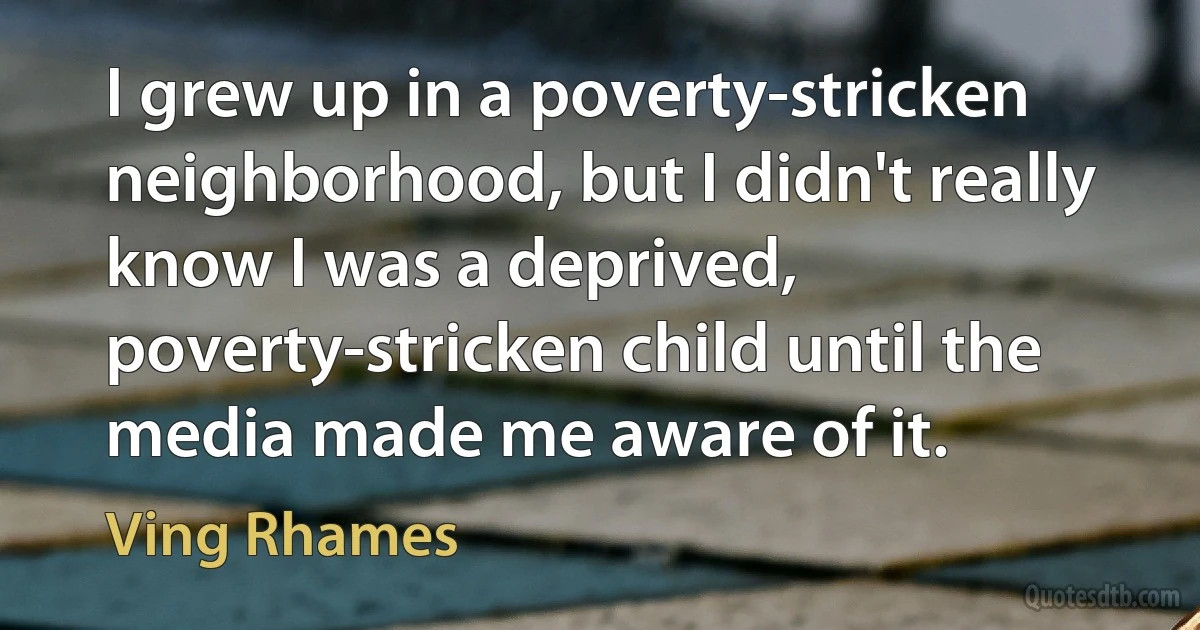 I grew up in a poverty-stricken neighborhood, but I didn't really know I was a deprived, poverty-stricken child until the media made me aware of it. (Ving Rhames)