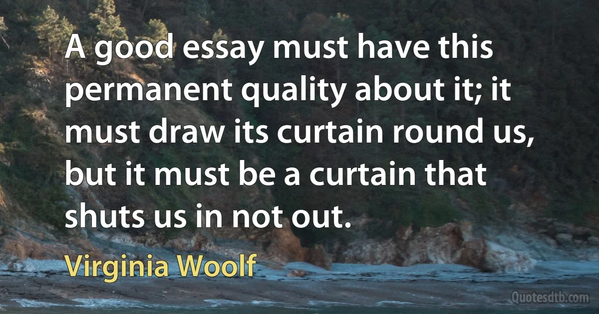 A good essay must have this permanent quality about it; it must draw its curtain round us, but it must be a curtain that shuts us in not out. (Virginia Woolf)