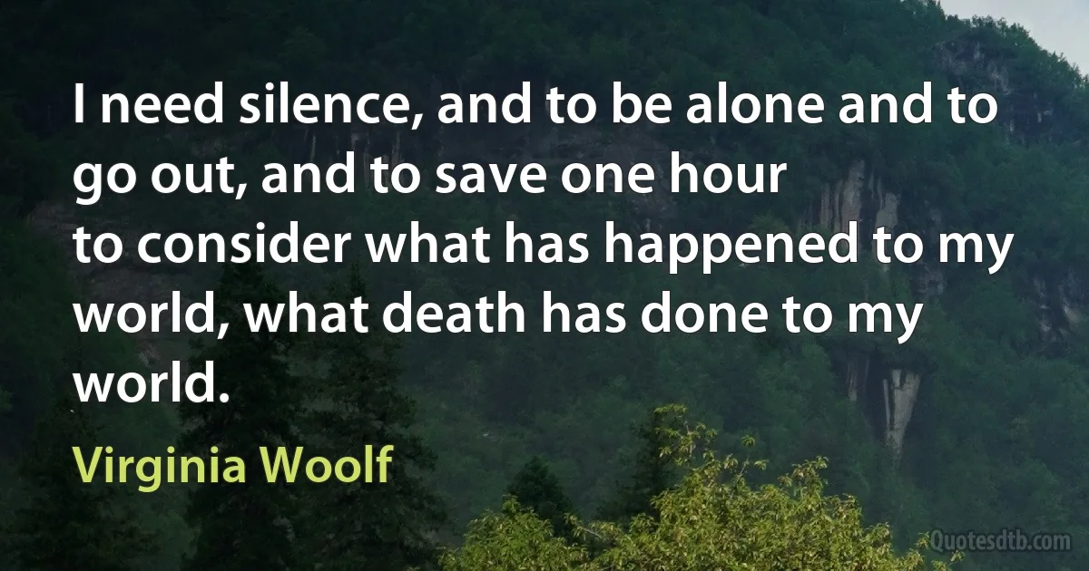 I need silence, and to be alone and to go out, and to save one hour
to consider what has happened to my world, what death has done to my
world. (Virginia Woolf)