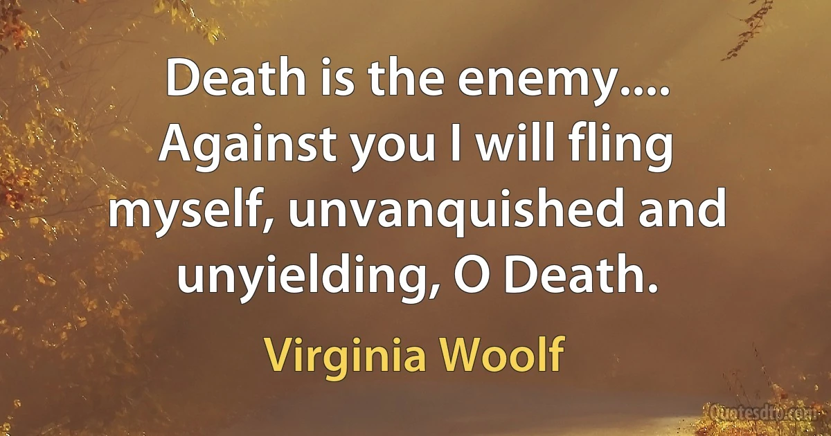 Death is the enemy.... Against you I will fling myself, unvanquished and unyielding, O Death. (Virginia Woolf)