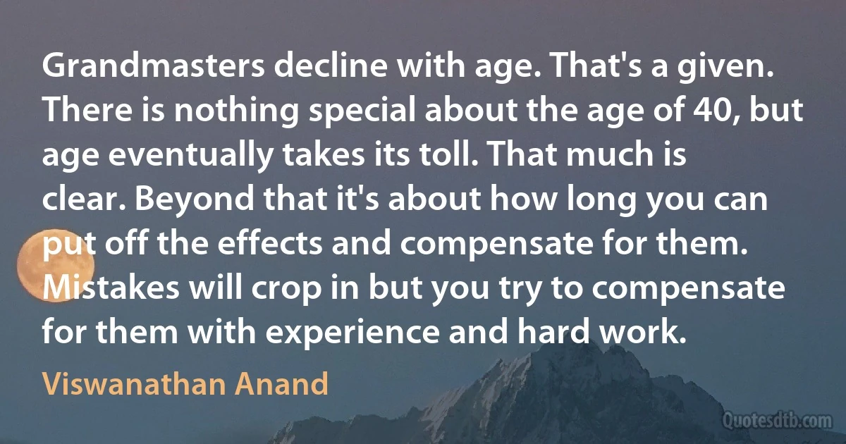 Grandmasters decline with age. That's a given. There is nothing special about the age of 40, but age eventually takes its toll. That much is clear. Beyond that it's about how long you can put off the effects and compensate for them. Mistakes will crop in but you try to compensate for them with experience and hard work. (Viswanathan Anand)