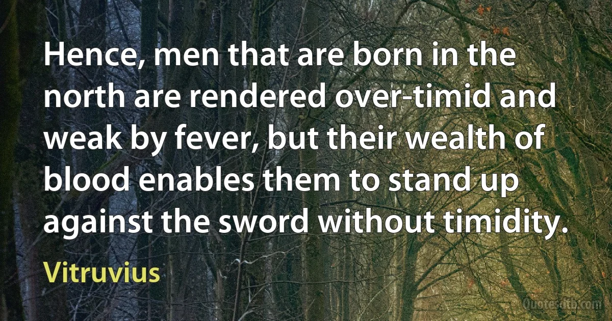 Hence, men that are born in the north are rendered over-timid and weak by fever, but their wealth of blood enables them to stand up against the sword without timidity. (Vitruvius)