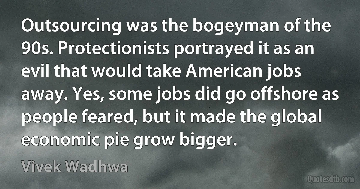 Outsourcing was the bogeyman of the 90s. Protectionists portrayed it as an evil that would take American jobs away. Yes, some jobs did go offshore as people feared, but it made the global economic pie grow bigger. (Vivek Wadhwa)