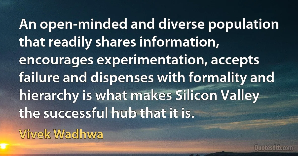 An open-minded and diverse population that readily shares information, encourages experimentation, accepts failure and dispenses with formality and hierarchy is what makes Silicon Valley the successful hub that it is. (Vivek Wadhwa)