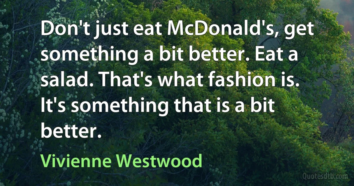 Don't just eat McDonald's, get something a bit better. Eat a salad. That's what fashion is. It's something that is a bit better. (Vivienne Westwood)