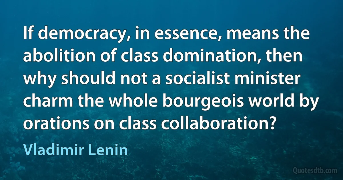 If democracy, in essence, means the abolition of class domination, then why should not a socialist minister charm the whole bourgeois world by orations on class collaboration? (Vladimir Lenin)