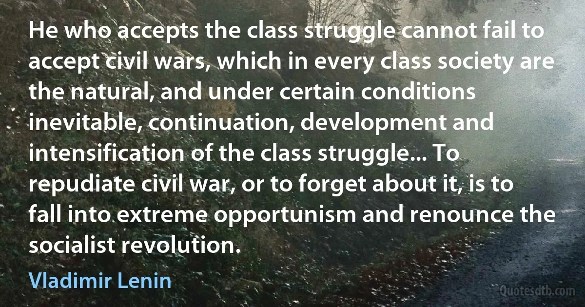 He who accepts the class struggle cannot fail to accept civil wars, which in every class society are the natural, and under certain conditions inevitable, continuation, development and intensification of the class struggle... To repudiate civil war, or to forget about it, is to fall into extreme opportunism and renounce the socialist revolution. (Vladimir Lenin)