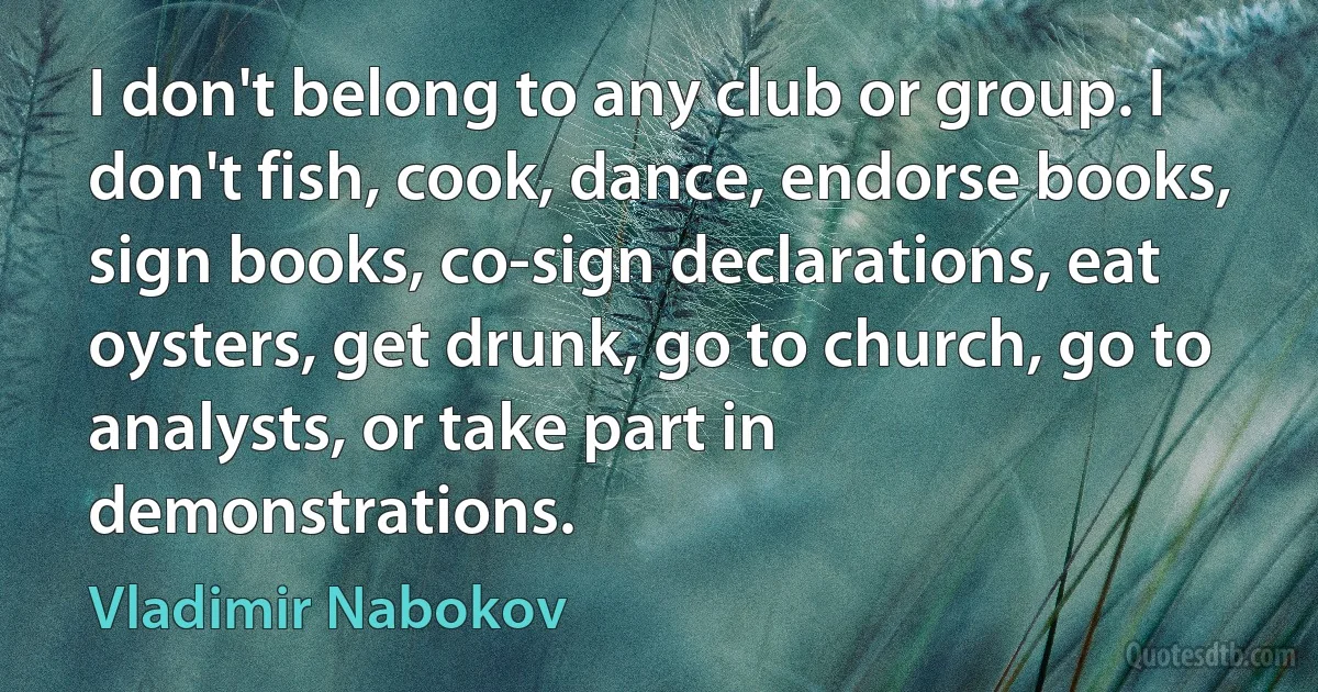 I don't belong to any club or group. I don't fish, cook, dance, endorse books, sign books, co-sign declarations, eat oysters, get drunk, go to church, go to analysts, or take part in demonstrations. (Vladimir Nabokov)