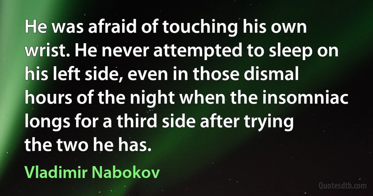 He was afraid of touching his own wrist. He never attempted to sleep on his left side, even in those dismal hours of the night when the insomniac longs for a third side after trying the two he has. (Vladimir Nabokov)