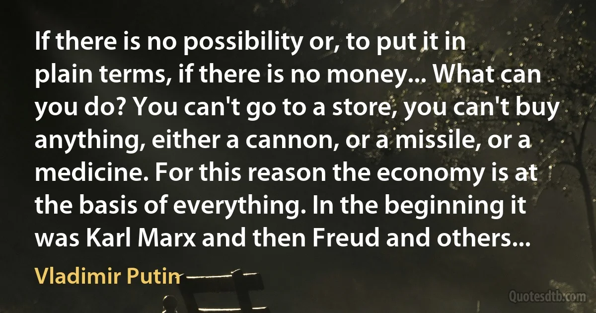 If there is no possibility or, to put it in plain terms, if there is no money... What can you do? You can't go to a store, you can't buy anything, either a cannon, or a missile, or a medicine. For this reason the economy is at the basis of everything. In the beginning it was Karl Marx and then Freud and others... (Vladimir Putin)