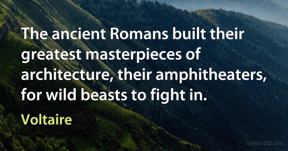 The ancient Romans built their greatest masterpieces of architecture, their amphitheaters, for wild beasts to fight in. (Voltaire)