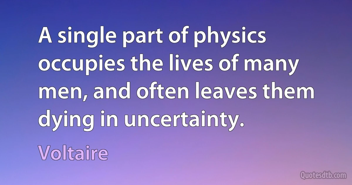 A single part of physics occupies the lives of many men, and often leaves them dying in uncertainty. (Voltaire)