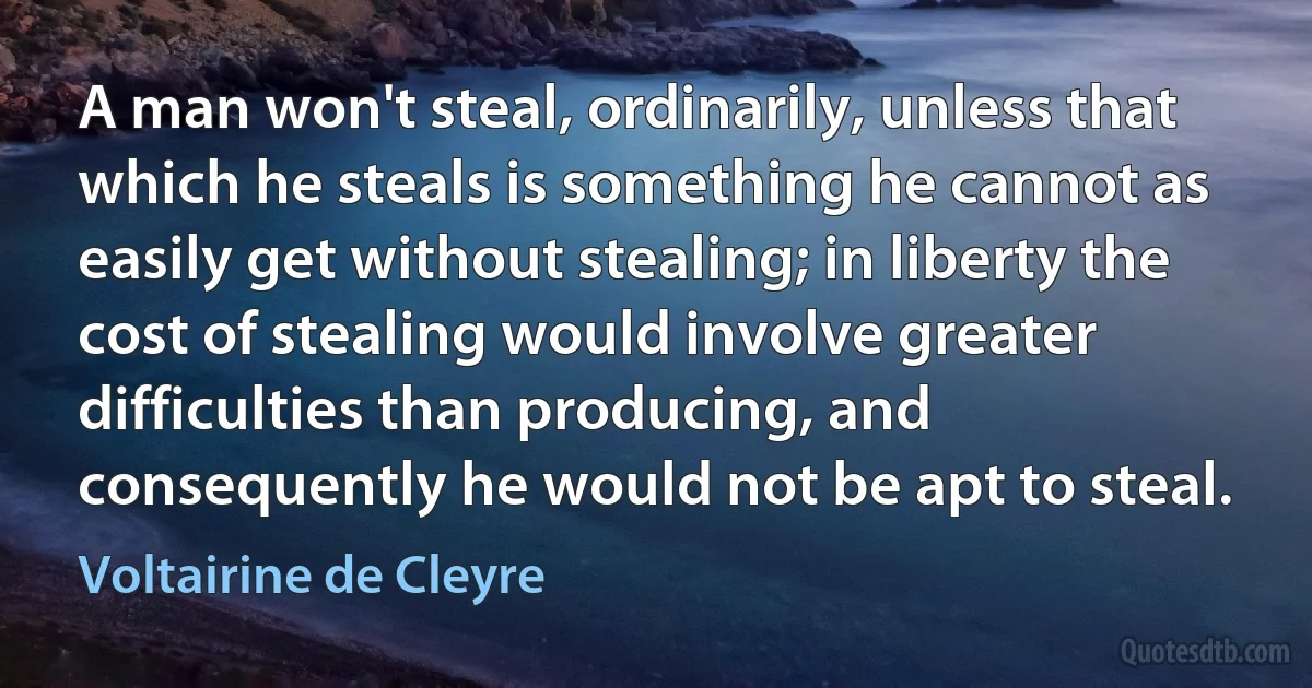 A man won't steal, ordinarily, unless that which he steals is something he cannot as easily get without stealing; in liberty the cost of stealing would involve greater difficulties than producing, and consequently he would not be apt to steal. (Voltairine de Cleyre)