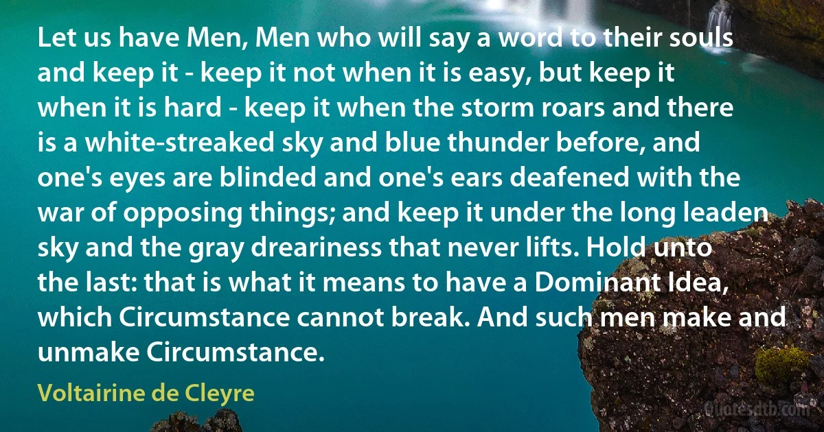 Let us have Men, Men who will say a word to their souls and keep it - keep it not when it is easy, but keep it when it is hard - keep it when the storm roars and there is a white-streaked sky and blue thunder before, and one's eyes are blinded and one's ears deafened with the war of opposing things; and keep it under the long leaden sky and the gray dreariness that never lifts. Hold unto the last: that is what it means to have a Dominant Idea, which Circumstance cannot break. And such men make and unmake Circumstance. (Voltairine de Cleyre)